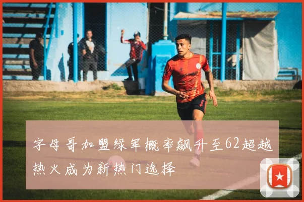 字母哥加盟绿军概率飙升至62超越热火成为新热门选择