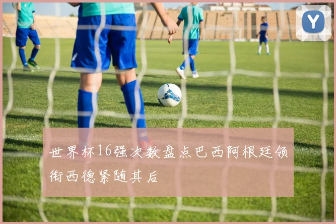 世界杯16强次数盘点巴西阿根廷领衔西德紧随其后