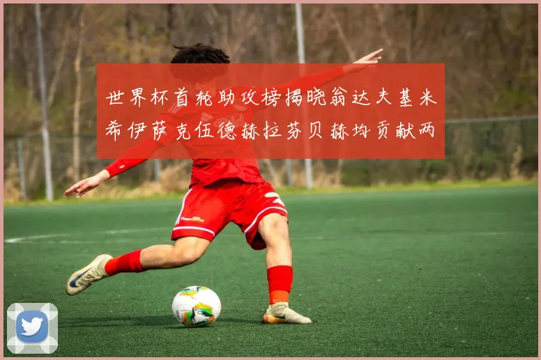 世界杯首轮助攻榜揭晓翁达夫基米希伊萨克伍德赫拉芬贝赫均贡献两次助攻