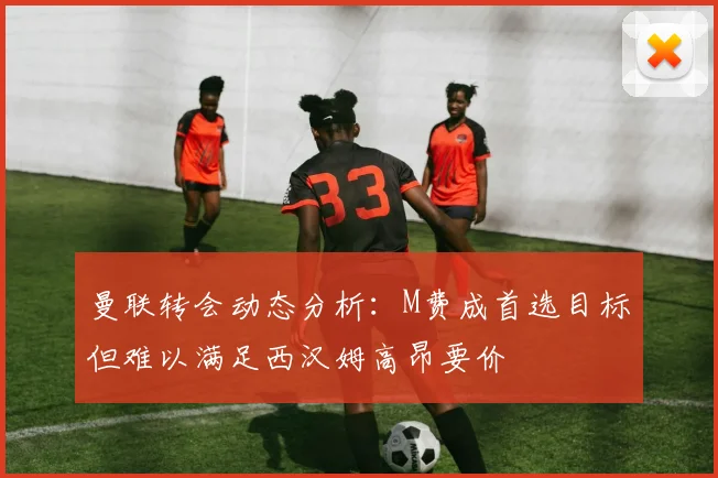 曼联转会动态分析：M费成首选目标但难以满足西汉姆高昂要价