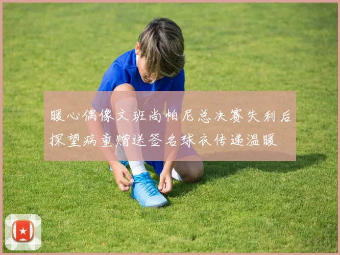 暖心偶像文班尚帕尼总决赛失利后探望病童赠送签名球衣传递温暖