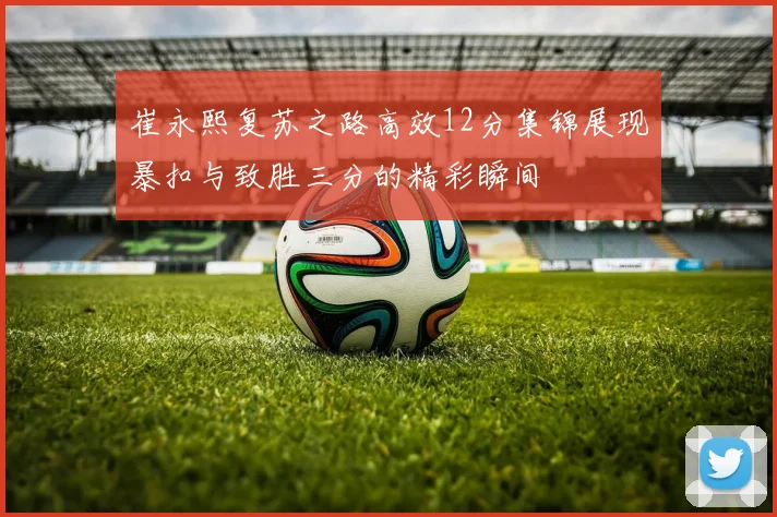 崔永熙复苏之路高效12分集锦展现暴扣与致胜三分的精彩瞬间