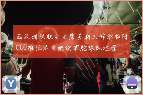 西汉姆联联合主席苏利文辞职临时CEO维拉尼将继续掌舵球队运营