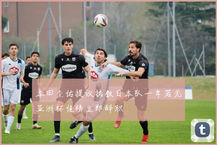 本田圭佑提议执教日本队一年若无亚洲杯佳绩立即辞职