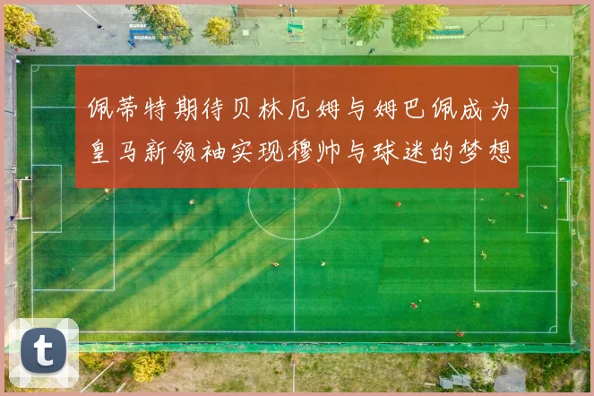 佩蒂特期待贝林厄姆与姆巴佩成为皇马新领袖实现穆帅与球迷的梦想