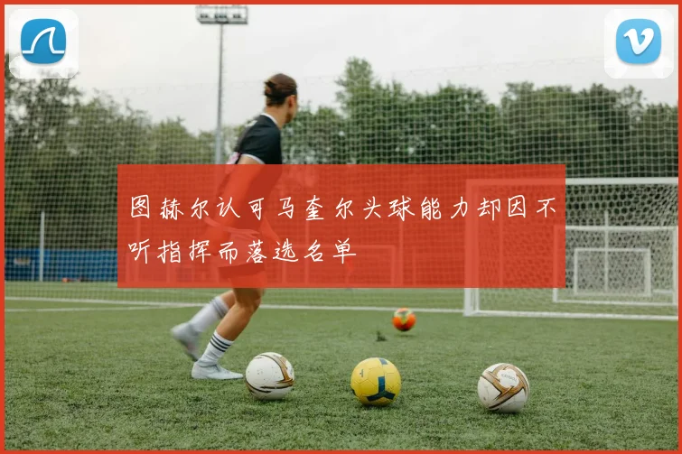 图赫尔认可马奎尔头球能力却因不听指挥而落选名单
