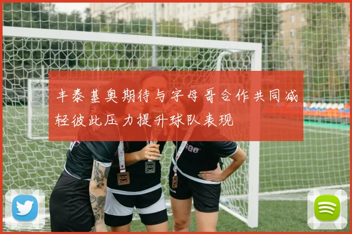丰泰基奥期待与字母哥合作共同减轻彼此压力提升球队表现