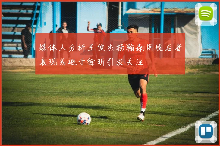 媒体人分析王俊杰杨瀚森困境后者表现或逊于徐昕引发关注